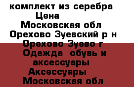 комплект из серебра › Цена ­ 2 500 - Московская обл., Орехово-Зуевский р-н, Орехово-Зуево г. Одежда, обувь и аксессуары » Аксессуары   . Московская обл.